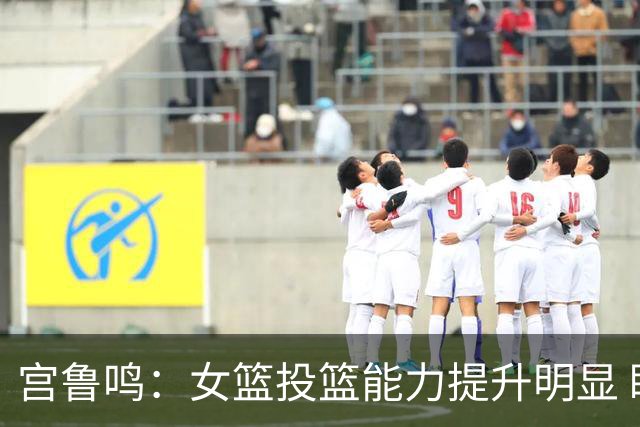 宫鲁鸣：女篮投篮能力提升明显 盼海外球员尽早归队
